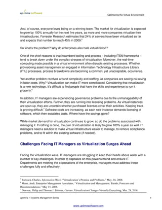 Optimizing the Virtual Environment




And, of course, everyone loves being on a winning team. The market for virtualization is expected
to grow by 100% annually for the next five years, as more and more companies virtualize their
infrastructures. Forrester Research estimates that 24% of servers have been virtualized so far
and expects that number to reach 45% in 2009.5

So what’s the problem? Why do enterprises also hate virtualization?

One of the chief reasons is that incumbent tooling and process – including ITSM frameworks –
tend to break down under the complex stresses of virtualization. Moreover, the real-time
computing made possible in a virtual environment often disrupts existing processes. Whether
provisioning asset management or engaged in Information Technology Infrastructure Library
(ITIL) processes, process breakdowns are becoming a common, yet unacceptable, occurrence.

Yet another problem revolves around complexity and staffing, as companies are seeing no saving
in labor costs. Why? Virtualization can make IT more complicated. Considering that virtualization
is a new technology, it’s difficult to find people that have the skills and experience to run it
properly.6

In addition, IT managers are experiencing governance problems due to the unmanageability of
their virtualization efforts. Further, they are running into licensing problems. As virtual instances
are spun up, they are uncertain whether purchased licenses cover their activities. Keeping track
is proving difficult.7 Software costs are increasing, as each new instance demands licensing of
software, which then escalates costs. Where have the savings gone?

While market demand for virtualization continues to grow, so do the problems associated with
managing it. If nothing is done, the pain of virtualization is likely to grow 100% a year as well. IT
managers need a solution to make virtual infrastructure easier to manage, to remove compliance
problems, and to fit within the existing software (if needed).


Challenges Facing IT Managers as Virtualization Surges Ahead

Facing the virtualization wave, IT managers are struggling to keep their heads above water with a
number of key challenges. In order to capitalize on this powerful trend and ensure IT
Departments are meeting the expectations of the enterprise, managers must address these
challenges fully and effectively.



5
  Babcock, Charles, Information Week, “Virtualization’s Promise and Problems,” May, 16, 2008.
6
  Mann, Andi, Enterprise Management Associates, “Virtualization and Management: Trends, Forecasts and
Recommendations,” May 15, 2008.
7
  Dawson, Philip and Thomas J. Bittman, Gartner, Virtualization Changes Virtually Everything, Mar. 28, 2008.

uptime’s IT Systems Management Series                                                                               4


                                                www.uptimesoftware.com
 