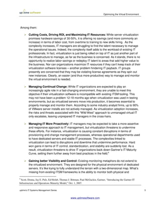 Optimizing the Virtual Environment




Among them:

         Cutting Costs, Driving ROI, and Maximizing IT Resources: While server virtualization
         promises hardware savings of 30-50%, it is offering no savings (and more commonly an
         increase) in terms of labor cost, from overtime to training to new skills hiring. As the
         complexity increases, IT managers are struggling to find the talent necessary to manage
         the operational issues. Indeed, the complexity itself adds to the workload of existing IT
         professionals. In fact, virtualization is just being rolled on top of IT as just another part of
         the infrastructure to manage, as far as the business is concerned. As it stands, there is no
         opportunity to realize labor savings or redeploy IT talent to areas that add higher value to
         the business. Nor can organizations maximize IT resources if they can’t keep track of their
         virtualization software licenses – another problem hindering IT payback. IT groups
         presently are concerned that they may be violating license agreements as they spin out
         new instances. Clearly, an easier (and thus more productive) way to manage and monitor
         the virtual environment is needed.

         Managing Continual Change: While IT organizations are expected to play an
         increasingly agile role in a fast-changing environment, they are unable to meet this
         objective if their virtualization software is incompatible with existing ITSM tooling. This
         may not have been a problem 12-18 months ago when virtualization was used in testing
         environments, but as virtualized servers move into production, it becomes essential to
         properly manage and monitor them. According to some industry analyst firms, up to 90%
         of VMware server installs are not actively managed. As virtualization adoption increases,
         the risks and threats associated with this “Wild West” approach to unmanaged virtual IT
         only escalates, leaving unprepared IT managers in the cross-hairs.

         Managing IT More Proactively: IT managers may be expected to take a more assertive
         and responsive approach to IT management, but virtualization threatens to undermine
         these efforts. For instance, virtualization is causing constant disruptions in terms of
         provisioning and change management processes, whereas operational departments used
         to have dedicated servers and stable IT processes. The complexities linked to
         virtualization can lead to disruptions and downtime that undermine performance. Hard
         won gains in terms of IT control, standardization, and stability are suddenly lost. As a
         result, virtualization threatens to drive IT organizations back down Gartner’s IT Maturity
         Curve, setting them further away from best practices in the field.8

         Gaining better Visibility and Control: Existing monitoring metaphors do not extend to
         the virtualized environment. They are designed for the physical environment of dedicated
         servers. It’s like trying to fully understand the terrain with a two-dimensional map. What’s
         missing from existing ITSM frameworks is the ability to monitor both physical and

8
 Scott, Donna, Jay E. Pulz, Ed Holub, Thomas J. Bittman, Paul McGuckin, Gartner, “Introducing the Gartner IT
Infrastructure and Operations Maturity Model,” Oct. 1, 2007.

uptime’s IT Systems Management Series                                                                              5


                                               www.uptimesoftware.com
 