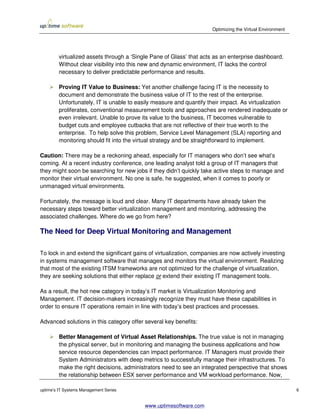 Optimizing the Virtual Environment




         virtualized assets through a ‘Single Pane of Glass’ that acts as an enterprise dashboard.
         Without clear visibility into this new and dynamic environment, IT lacks the control
         necessary to deliver predictable performance and results.

         Proving IT Value to Business: Yet another challenge facing IT is the necessity to
         document and demonstrate the business value of IT to the rest of the enterprise.
         Unfortunately, IT is unable to easily measure and quantify their impact. As virtualization
         proliferates, conventional measurement tools and approaches are rendered inadequate or
         even irrelevant. Unable to prove its value to the business, IT becomes vulnerable to
         budget cuts and employee cutbacks that are not reflective of their true worth to the
         enterprise. To help solve this problem, Service Level Management (SLA) reporting and
         monitoring should fit into the virtual strategy and be straightforward to implement.

Caution: There may be a reckoning ahead, especially for IT managers who don’t see what’s
coming. At a recent industry conference, one leading analyst told a group of IT managers that
they might soon be searching for new jobs if they didn’t quickly take active steps to manage and
monitor their virtual environment. No one is safe, he suggested, when it comes to poorly or
unmanaged virtual environments.

Fortunately, the message is loud and clear. Many IT departments have already taken the
necessary steps toward better virtualization management and monitoring, addressing the
associated challenges. Where do we go from here?

The Need for Deep Virtual Monitoring and Management

To lock in and extend the significant gains of virtualization, companies are now actively investing
in systems management software that manages and monitors the virtual environment. Realizing
that most of the existing ITSM frameworks are not optimized for the challenge of virtualization,
they are seeking solutions that either replace or extend their existing IT management tools.

As a result, the hot new category in today’s IT market is Virtualization Monitoring and
Management. IT decision-makers increasingly recognize they must have these capabilities in
order to ensure IT operations remain in line with today’s best practices and processes.

Advanced solutions in this category offer several key benefits:

         Better Management of Virtual Asset Relationships. The true value is not in managing
         the physical server, but in monitoring and managing the business applications and how
         service resource dependencies can impact performance. IT Managers must provide their
         System Administrators with deep metrics to successfully manage their infrastructures. To
         make the right decisions, administrators need to see an integrated perspective that shows
         the relationship between ESX server performance and VM workload performance. Now,

uptime’s IT Systems Management Series                                                                     6


                                           www.uptimesoftware.com
 