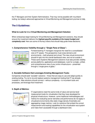 Optimizing the Virtual Environment




the IT Managers and their System Administrators. That may not be possible with incumbent
tooling, but today’s advanced approaches to Virtual Monitoring and Management promise to help.


The 5 Guidelines:

What to Look for in a Virtual Monitoring and Management Solution

When enterprises begin looking for Virtual Monitoring and Management solutions, they should
ensure the investment delivers the highest payoffs available at the lowest budget and
complexity cost. Here are some of the key criteria that should help guide these decisions:


1. Comprehensive Visibility through a “Single Pane of Glass”:
                               Forward-looking IT managers recognize the need for a consolidated
                               view of IT assets. This perspective must cross domains and
                               environments – both physical and virtual. The new virtual environment
                               should fit right into the overall dashboard view, and not sit outside it.
                               These same Systems Management solutions must also provide visibility
                               across platforms, applications and databases. Look for a single, unified,
                               and comprehensive view of your entire infrastructure – presented
                               through a “single pane of glass.”


2. Sociable Software that Leverages Existing Management Tools:
Companies should seek “sociable” solutions – those that are easy to use and adapt quickly to
existing tooling. Try not to rip and replace systems management tooling that IT has already
invested in. New solutions should connect – without complexity – to incumbent tools and
processes, and leverage that investment.


3. Depth of Metrics:
                               IT organizations need the same kinds of value and service level
                               measurement tools for virtualization that they have developed for
                               physical infrastructure. However, some traditional methodologies and
                               metrics for evaluating server densities and performance do not apply in
                               virtualized environments (like static image density thresholds and
                               aggregating image metrics). Look for solutions that embed the correct
                               measurement and tracking capabilities for the virtualization eco-system
                               and make them accessible through a dashboard view.



uptime’s IT Systems Management Series                                                                         8


                                               www.uptimesoftware.com
 