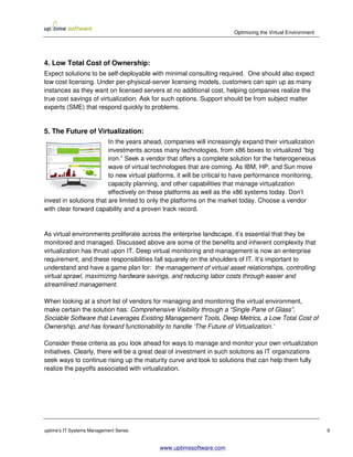 Optimizing the Virtual Environment




4. Low Total Cost of Ownership:
Expect solutions to be self-deployable with minimal consulting required. One should also expect
low cost licensing. Under per-physical-server licensing models, customers can spin up as many
instances as they want on licensed servers at no additional cost, helping companies realize the
true cost savings of virtualization. Ask for such options. Support should be from subject matter
experts (SME) that respond quickly to problems.


5. The Future of Virtualization:
                         In the years ahead, companies will increasingly expand their virtualization
                         investments across many technologies, from x86 boxes to virtualized “big
                         iron.” Seek a vendor that offers a complete solution for the heterogeneous
                         wave of virtual technologies that are coming. As IBM, HP, and Sun move
                         to new virtual platforms, it will be critical to have performance monitoring,
                         capacity planning, and other capabilities that manage virtualization
                         effectively on these platforms as well as the x86 systems today. Don’t
invest in solutions that are limited to only the platforms on the market today. Choose a vendor
with clear forward capability and a proven track record.


As virtual environments proliferate across the enterprise landscape, it’s essential that they be
monitored and managed. Discussed above are some of the benefits and inherent complexity that
virtualization has thrust upon IT. Deep virtual monitoring and management is now an enterprise
requirement, and these responsibilities fall squarely on the shoulders of IT. It’s important to
understand and have a game plan for: the management of virtual asset relationships, controlling
virtual sprawl, maximizing hardware savings, and reducing labor costs through easier and
streamlined management.

When looking at a short list of vendors for managing and monitoring the virtual environment,
make certain the solution has: Comprehensive Visibility through a “Single Pane of Glass”,
Sociable Software that Leverages Existing Management Tools, Deep Metrics, a Low Total Cost of
Ownership, and has forward functionability to handle ‘The Future of Virtualization.’

Consider these criteria as you look ahead for ways to manage and monitor your own virtualization
initiatives. Clearly, there will be a great deal of investment in such solutions as IT organizations
seek ways to continue rising up the maturity curve and look to solutions that can help them fully
realize the payoffs associated with virtualization.




uptime’s IT Systems Management Series                                                                       9


                                           www.uptimesoftware.com
 