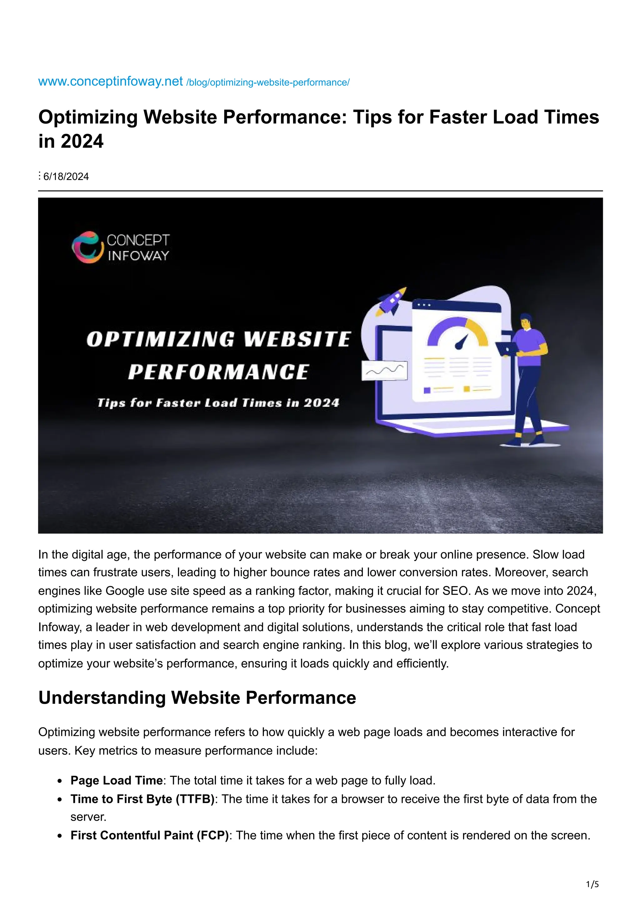 1/5
www.conceptinfoway.net /blog/optimizing-website-performance/
Optimizing Website Performance: Tips for Faster Load Times
in 2024
⋮ 6/18/2024
In the digital age, the performance of your website can make or break your online presence. Slow load
times can frustrate users, leading to higher bounce rates and lower conversion rates. Moreover, search
engines like Google use site speed as a ranking factor, making it crucial for SEO. As we move into 2024,
optimizing website performance remains a top priority for businesses aiming to stay competitive. Concept
Infoway, a leader in web development and digital solutions, understands the critical role that fast load
times play in user satisfaction and search engine ranking. In this blog, we’ll explore various strategies to
optimize your website’s performance, ensuring it loads quickly and efficiently.
Understanding Website Performance
Optimizing website performance refers to how quickly a web page loads and becomes interactive for
users. Key metrics to measure performance include:
Page Load Time: The total time it takes for a web page to fully load.
Time to First Byte (TTFB): The time it takes for a browser to receive the first byte of data from the
server.
First Contentful Paint (FCP): The time when the first piece of content is rendered on the screen.
 