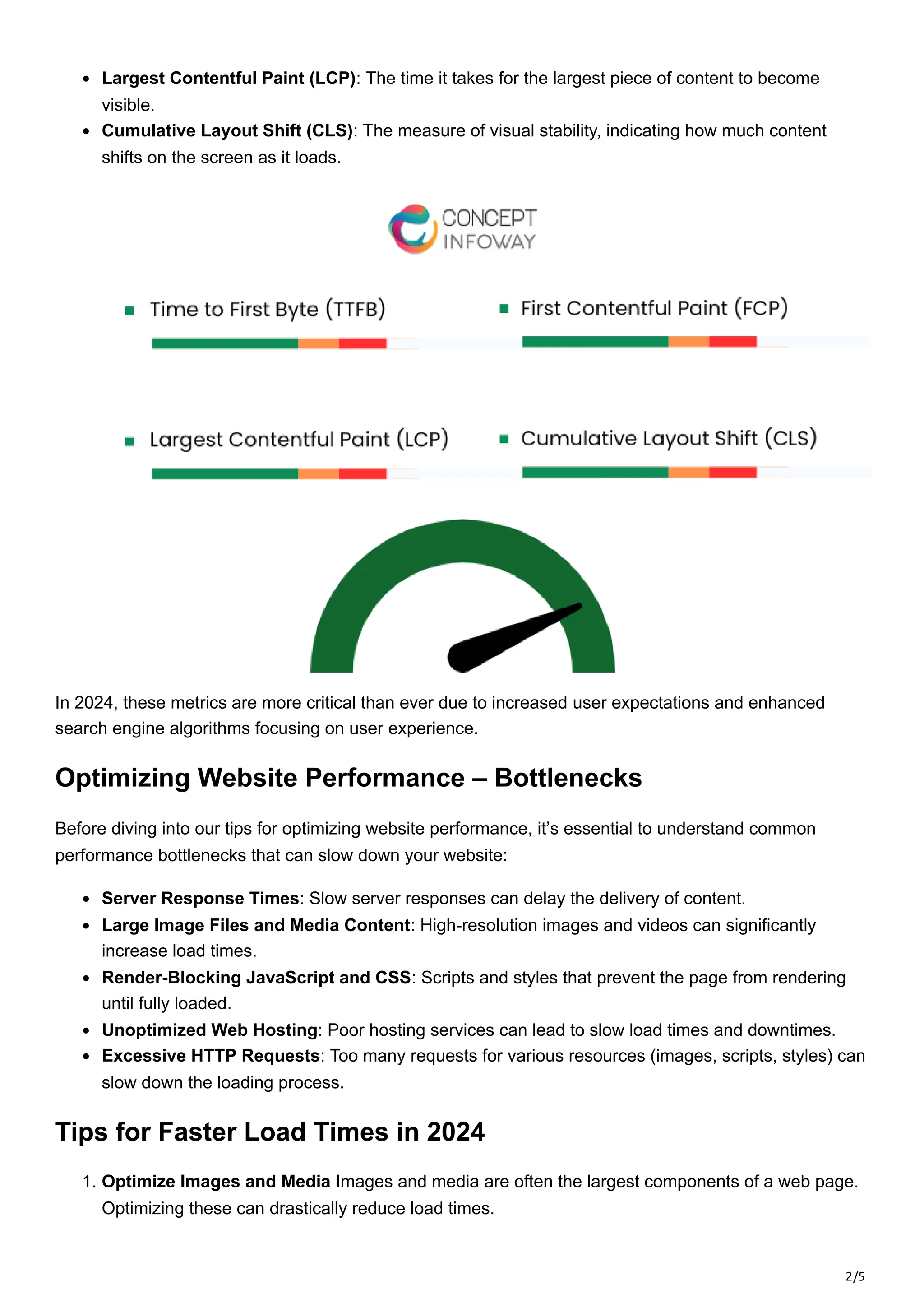 2/5
Largest Contentful Paint (LCP): The time it takes for the largest piece of content to become
visible.
Cumulative Layout Shift (CLS): The measure of visual stability, indicating how much content
shifts on the screen as it loads.
In 2024, these metrics are more critical than ever due to increased user expectations and enhanced
search engine algorithms focusing on user experience.
Optimizing Website Performance – Bottlenecks
Before diving into our tips for optimizing website performance, it’s essential to understand common
performance bottlenecks that can slow down your website:
Server Response Times: Slow server responses can delay the delivery of content.
Large Image Files and Media Content: High-resolution images and videos can significantly
increase load times.
Render-Blocking JavaScript and CSS: Scripts and styles that prevent the page from rendering
until fully loaded.
Unoptimized Web Hosting: Poor hosting services can lead to slow load times and downtimes.
Excessive HTTP Requests: Too many requests for various resources (images, scripts, styles) can
slow down the loading process.
Tips for Faster Load Times in 2024
1. Optimize Images and Media Images and media are often the largest components of a web page.
Optimizing these can drastically reduce load times.
 
