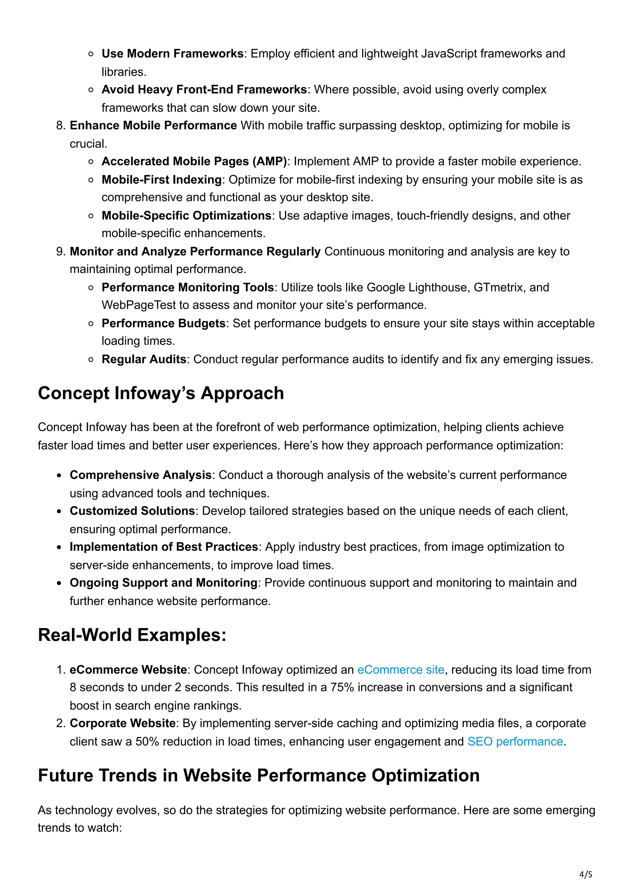 4/5
Use Modern Frameworks: Employ efficient and lightweight JavaScript frameworks and
libraries.
Avoid Heavy Front-End Frameworks: Where possible, avoid using overly complex
frameworks that can slow down your site.
8. Enhance Mobile Performance With mobile traffic surpassing desktop, optimizing for mobile is
crucial.
Accelerated Mobile Pages (AMP): Implement AMP to provide a faster mobile experience.
Mobile-First Indexing: Optimize for mobile-first indexing by ensuring your mobile site is as
comprehensive and functional as your desktop site.
Mobile-Specific Optimizations: Use adaptive images, touch-friendly designs, and other
mobile-specific enhancements.
9. Monitor and Analyze Performance Regularly Continuous monitoring and analysis are key to
maintaining optimal performance.
Performance Monitoring Tools: Utilize tools like Google Lighthouse, GTmetrix, and
WebPageTest to assess and monitor your site’s performance.
Performance Budgets: Set performance budgets to ensure your site stays within acceptable
loading times.
Regular Audits: Conduct regular performance audits to identify and fix any emerging issues.
Concept Infoway’s Approach
Concept Infoway has been at the forefront of web performance optimization, helping clients achieve
faster load times and better user experiences. Here’s how they approach performance optimization:
Comprehensive Analysis: Conduct a thorough analysis of the website’s current performance
using advanced tools and techniques.
Customized Solutions: Develop tailored strategies based on the unique needs of each client,
ensuring optimal performance.
Implementation of Best Practices: Apply industry best practices, from image optimization to
server-side enhancements, to improve load times.
Ongoing Support and Monitoring: Provide continuous support and monitoring to maintain and
further enhance website performance.
Real-World Examples:
1. eCommerce Website: Concept Infoway optimized an eCommerce site, reducing its load time from
8 seconds to under 2 seconds. This resulted in a 75% increase in conversions and a significant
boost in search engine rankings.
2. Corporate Website: By implementing server-side caching and optimizing media files, a corporate
client saw a 50% reduction in load times, enhancing user engagement and SEO performance.
Future Trends in Website Performance Optimization
As technology evolves, so do the strategies for optimizing website performance. Here are some emerging
trends to watch:
 