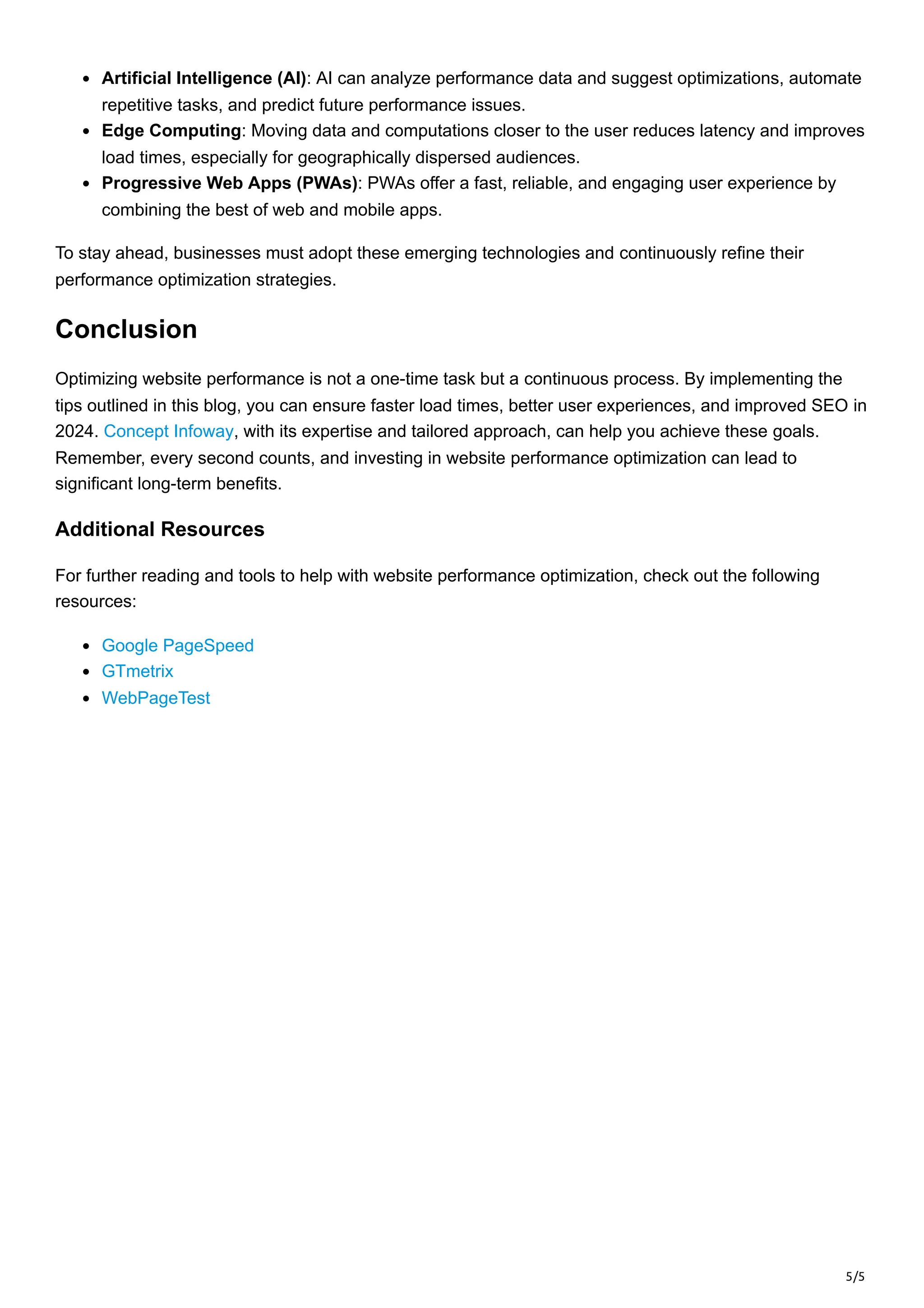 5/5
Artificial Intelligence (AI): AI can analyze performance data and suggest optimizations, automate
repetitive tasks, and predict future performance issues.
Edge Computing: Moving data and computations closer to the user reduces latency and improves
load times, especially for geographically dispersed audiences.
Progressive Web Apps (PWAs): PWAs offer a fast, reliable, and engaging user experience by
combining the best of web and mobile apps.
To stay ahead, businesses must adopt these emerging technologies and continuously refine their
performance optimization strategies.
Conclusion
Optimizing website performance is not a one-time task but a continuous process. By implementing the
tips outlined in this blog, you can ensure faster load times, better user experiences, and improved SEO in
2024. Concept Infoway, with its expertise and tailored approach, can help you achieve these goals.
Remember, every second counts, and investing in website performance optimization can lead to
significant long-term benefits.
Additional Resources
For further reading and tools to help with website performance optimization, check out the following
resources:
Google PageSpeed
GTmetrix
WebPageTest
 