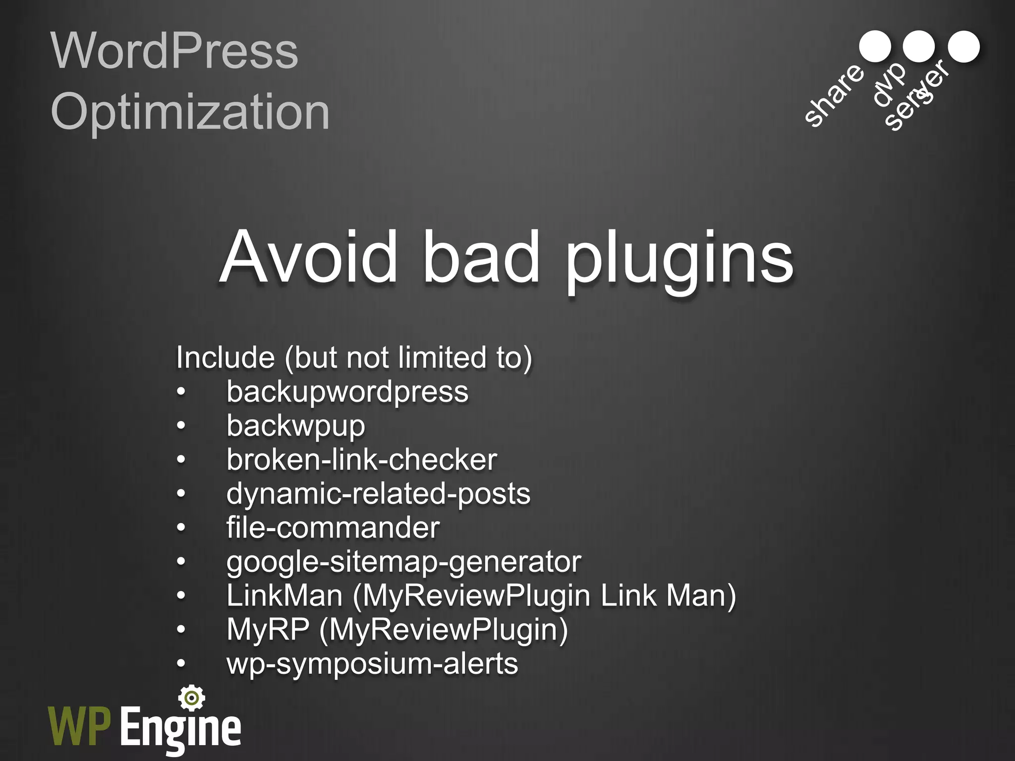 WordPress
Optimization


       Avoid bad plugins
     Include (but not limited to)
     • backupwordpress
     • backwpup
     • broken-link-checker
     • dynamic-related-posts
     • file-commander
     • google-sitemap-generator
     • LinkMan (MyReviewPlugin Link Man)
     • MyRP (MyReviewPlugin)
     • wp-symposium-alerts
 