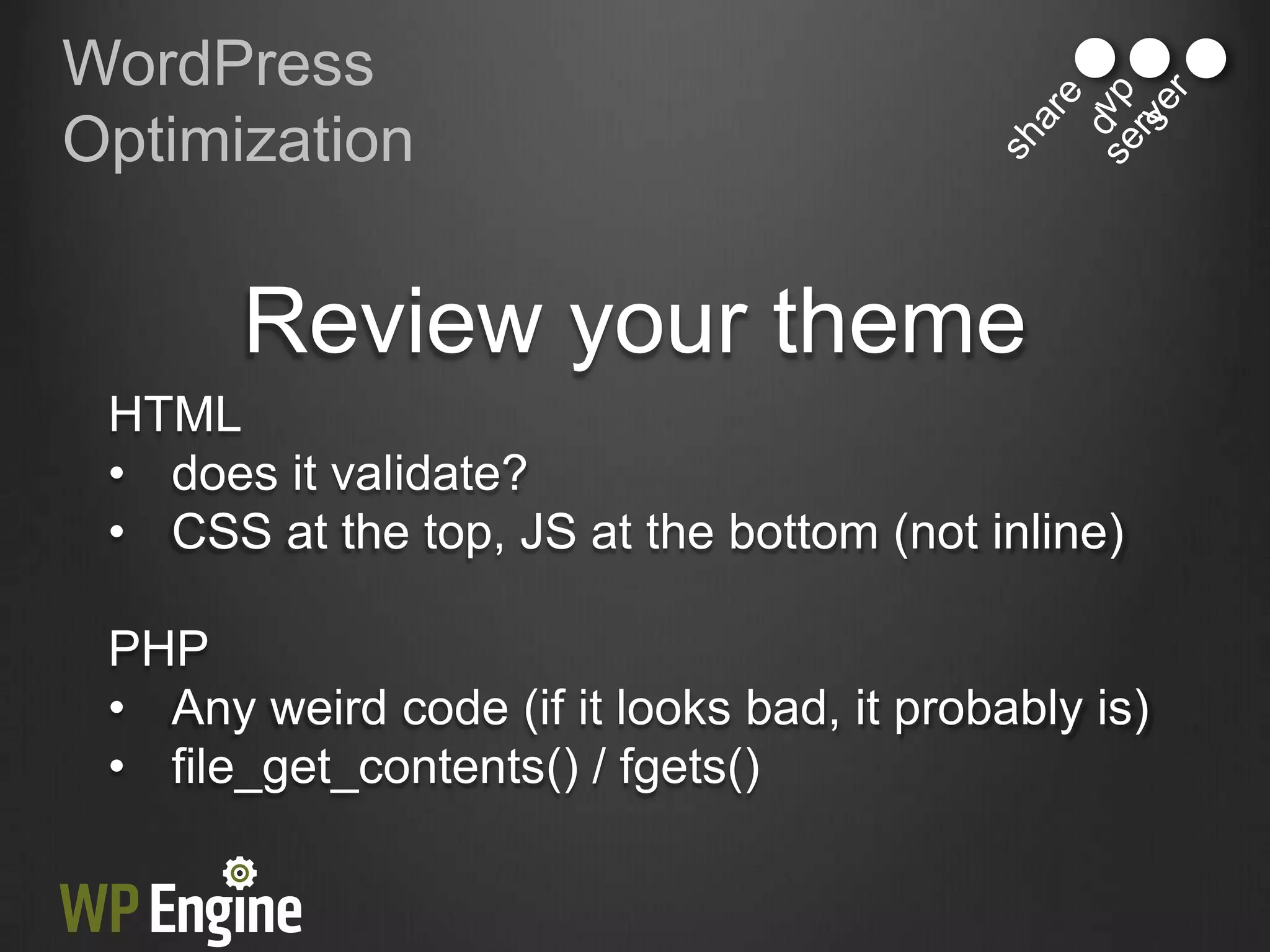 WordPress
Optimization


       Review your theme
 HTML
 • does it validate?
 • CSS at the top, JS at the bottom (not inline)

 PHP
 • Any weird code (if it looks bad, it probably is)
 • file_get_contents() / fgets()
 