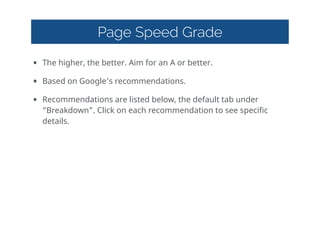 Page Speed Grade
• The  higher,  the  better.  Aim  for  an  A  or  better.  
• Based  on  Google's  recommendations.    
• Recommendations  are  listed  below,  the  default  tab  under  
“Breakdown”.  Click  on  each  recommendation  to  see  specific  
details.
 