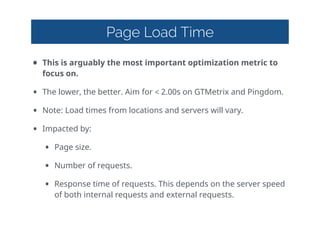 Page Load Time
• This  is  arguably  the  most  important  optimization  metric  to  
focus  on.  
• The  lower,  the  better.  Aim  for  <  2.00s  on  GTMetrix  and  Pingdom.  
• Note:  Load  times  from  locations  and  servers  will  vary.  
• Impacted  by:  
• Page  size.  
• Number  of  requests.  
• Response  time  of  requests.  This  depends  on  the  server  speed  
of  both  internal  requests  and  external  requests.
 