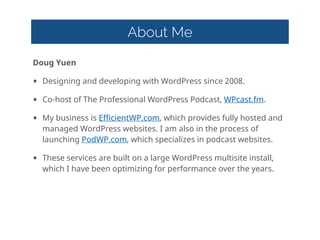 About Me
Doug  Yuen  
• Designing  and  developing  with  WordPress  since  2008.  
• Co-host  of  The  Professional  WordPress  Podcast,  WPcast.fm.    
• My  business  is  EfficientWP.com,  which  provides  fully  hosted  and  
managed  WordPress  websites.  I  am  also  in  the  process  of  
launching  PodWP.com,  which  specializes  in  podcast  websites.  
• These  services  are  built  on  a  large  WordPress  multisite  install,  
which  I  have  been  optimizing  for  performance  over  the  years.
 