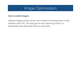 Image Optimization
Serve  scaled  images.  
Upload  images  at  the  correct  size  instead  of  resizing  them  in  the  
browser  with  CSS.  This  way  you're  not  requiring  visitors  to  
download  more  data  than  what  is  necessary.
 