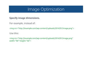 Image Optimization
Specify  image  dimensions.  
For  example,  instead  of:  
<img  src="http://example.com/wp-content/uploads/2014/01/image.png">  
Use  this:  
<img  src="http://example.com/wp-content/uploads/2014/01/image.png"  
width="80"  height="60">
 