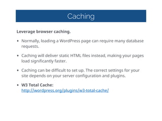 Caching
Leverage  browser  caching.  
• Normally,  loading  a  WordPress  page  can  require  many  database  
requests.  
• Caching  will  deliver  static  HTML  files  instead,  making  your  pages  
load  significantly  faster.  
• Caching  can  be  difficult  to  set  up.  The  correct  settings  for  your  
site  depends  on  your  server  configuration  and  plugins.  
• W3  Total  Cache: 
http://wordpress.org/plugins/w3-total-cache/  
 
