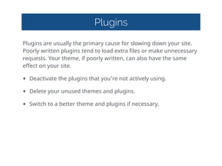 Plugins
Plugins  are  usually  the  primary  cause  for  slowing  down  your  site.  
Poorly  written  plugins  tend  to  load  extra  files  or  make  unnecessary  
requests.  Your  theme,  if  poorly  written,  can  also  have  the  same  
effect  on  your  site.  
• Deactivate  the  plugins  that  you're  not  actively  using.  
• Delete  your  unused  themes  and  plugins.  
• Switch  to  a  better  theme  and  plugins  if  necessary.
 