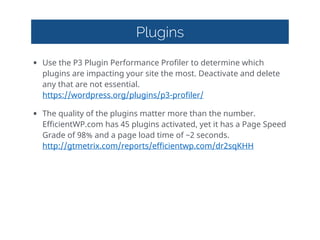 Plugins
• Use  the  P3  Plugin  Performance  Profiler  to  determine  which  
plugins  are  impacting  your  site  the  most.  Deactivate  and  delete  
any  that  are  not  essential. 
https://wordpress.org/plugins/p3-profiler/    
• The  quality  of  the  plugins  matter  more  than  the  number.  
EfficientWP.com  has  45  plugins  activated,  yet  it  has  a  Page  Speed  
Grade  of  98%  and  a  page  load  time  of  ~2  seconds. 
http://gtmetrix.com/reports/efficientwp.com/dr2sqKHH  
 