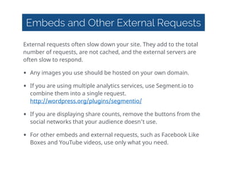 Embeds and Other External Requests
External  requests  often  slow  down  your  site.  They  add  to  the  total  
number  of  requests,  are  not  cached,  and  the  external  servers  are  
often  slow  to  respond.  
• Any  images  you  use  should  be  hosted  on  your  own  domain.  
• If  you  are  using  multiple  analytics  services,  use  Segment.io  to  
combine  them  into  a  single  request. 
http://wordpress.org/plugins/segmentio/    
• If  you  are  displaying  share  counts,  remove  the  buttons  from  the  
social  networks  that  your  audience  doesn't  use.  
• For  other  embeds  and  external  requests,  such  as  Facebook  Like  
Boxes  and  YouTube  videos,  use  only  what  you  need.  
 