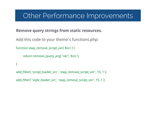 Other Performance Improvements
Remove  query  strings  from  static  resources.  
Add  this  code  to  your  theme's  functions.php:  
function  ewp_remove_script_ver(  $src  )  {  
   return  remove_query_arg(  'ver',  $src  );  
}  
add_filter(  'script_loader_src',  'ewp_remove_script_ver',  15,  1  );  
add_filter(  'style_loader_src',  'ewp_remove_script_ver',  15,  1  );  
 