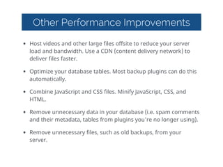 Other Performance Improvements
• Host  videos  and  other  large  files  offsite  to  reduce  your  server  
load  and  bandwidth.  Use  a  CDN  (content  delivery  network)  to  
deliver  files  faster.  
• Optimize  your  database  tables.  Most  backup  plugins  can  do  this  
automatically.  
• Combine  JavaScript  and  CSS  files.  Minify  JavaScript,  CSS,  and  
HTML.  
• Remove  unnecessary  data  in  your  database  (i.e.  spam  comments  
and  their  metadata,  tables  from  plugins  you're  no  longer  using).  
• Remove  unnecessary  files,  such  as  old  backups,  from  your  
server.  
 