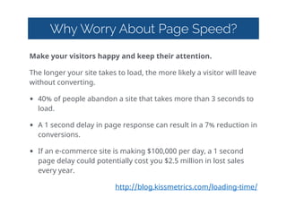 Why Worry About Page Speed?
Make  your  visitors  happy  and  keep  their  attention.    
The  longer  your  site  takes  to  load,  the  more  likely  a  visitor  will  leave  
without  converting.  
• 40%  of  people  abandon  a  site  that  takes  more  than  3  seconds  to  
load.  
• A  1  second  delay  in  page  response  can  result  in  a  7%  reduction  in  
conversions.  
• If  an  e-commerce  site  is  making  $100,000  per  day,  a  1  second  
page  delay  could  potentially  cost  you  $2.5  million  in  lost  sales  
every  year.  
http://blog.kissmetrics.com/loading-time/  
 