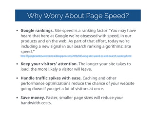 Why Worry About Page Speed?
• Google  rankings.  Site  speed  is  a  ranking  factor.“You  may  have  
heard  that  here  at  Google  we're  obsessed  with  speed,  in  our  
products  and  on  the  web.  As  part  of  that  effort,  today  we're  
including  a  new  signal  in  our  search  ranking  algorithms:  site  
speed.” 
http://googlewebmastercentral.blogspot.com/2010/04/using-site-speed-in-web-search-ranking.html    
• Keep  your  visitors'  attention.  The  longer  your  site  takes  to  
load,  the  more  likely  a  visitor  will  leave.  
• Handle  traffic  spikes  with  ease.  Caching  and  other  
performance  optimizations  reduce  the  chance  of  your  website  
going  down  if  you  get  a  lot  of  visitors  at  once.  
• Save  money.  Faster,  smaller  page  sizes  will  reduce  your  
bandwidth  costs.  
 