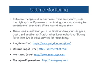 Uptime Monitoring
• Before  worrying  about  performance,  make  sure  your  website  
has  high  uptime.  If  you're  not  monitoring  your  site,  you  may  be  
surprised  to  see  that  it's  offline  more  than  you  think.  
• These  services  will  send  you  a  notification  when  your  site  goes  
down,  and  another  notification  when  it  comes  back  up.  Sign  up  
for  at  least  two  of  these  services  for  redundancy.  
• Pingdom  (free):  https://www.pingdom.com/free/    
• Uptime  Robot  (free):  http://uptimerobot.com    
• Montastic  (free):  http://www.montastic.com    
• ManageWP  (premium):  http://managewp.com  
 
