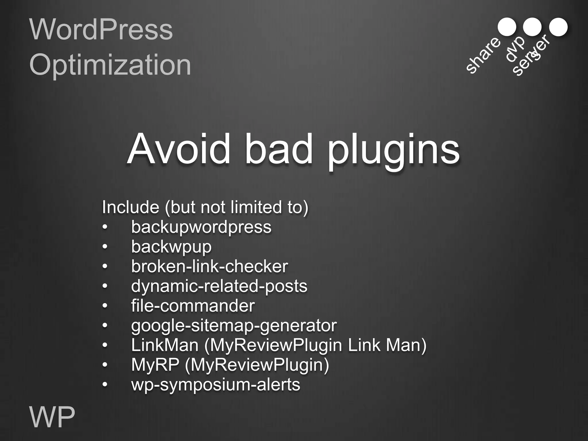 WordPress
Optimization


       Avoid bad plugins
     Include (but not limited to)
     • backupwordpress
     • backwpup
     • broken-link-checker
     • dynamic-related-posts
     • file-commander
     • google-sitemap-generator
     • LinkMan (MyReviewPlugin Link Man)
     • MyRP (MyReviewPlugin)
     • wp-symposium-alerts

WP
 