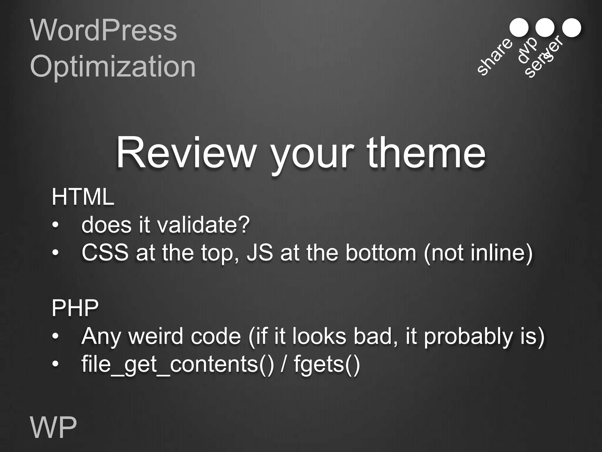 WordPress
Optimization


       Review your theme
 HTML
 • does it validate?
 • CSS at the top, JS at the bottom (not inline)

 PHP
 • Any weird code (if it looks bad, it probably is)
 • file_get_contents() / fgets()

WP
 