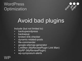WordPress
Optimization


       Avoid bad plugins
     Include (but not limited to)
     • backupwordpress
     • backwpup
     • broken-link-checker
     • dynamic-related-posts
     • file-commander
     • google-sitemap-generator
     • LinkMan (MyReviewPlugin Link Man)
     • MyRP (MyReviewPlugin)
     • wp-symposium-alerts

WP
 
