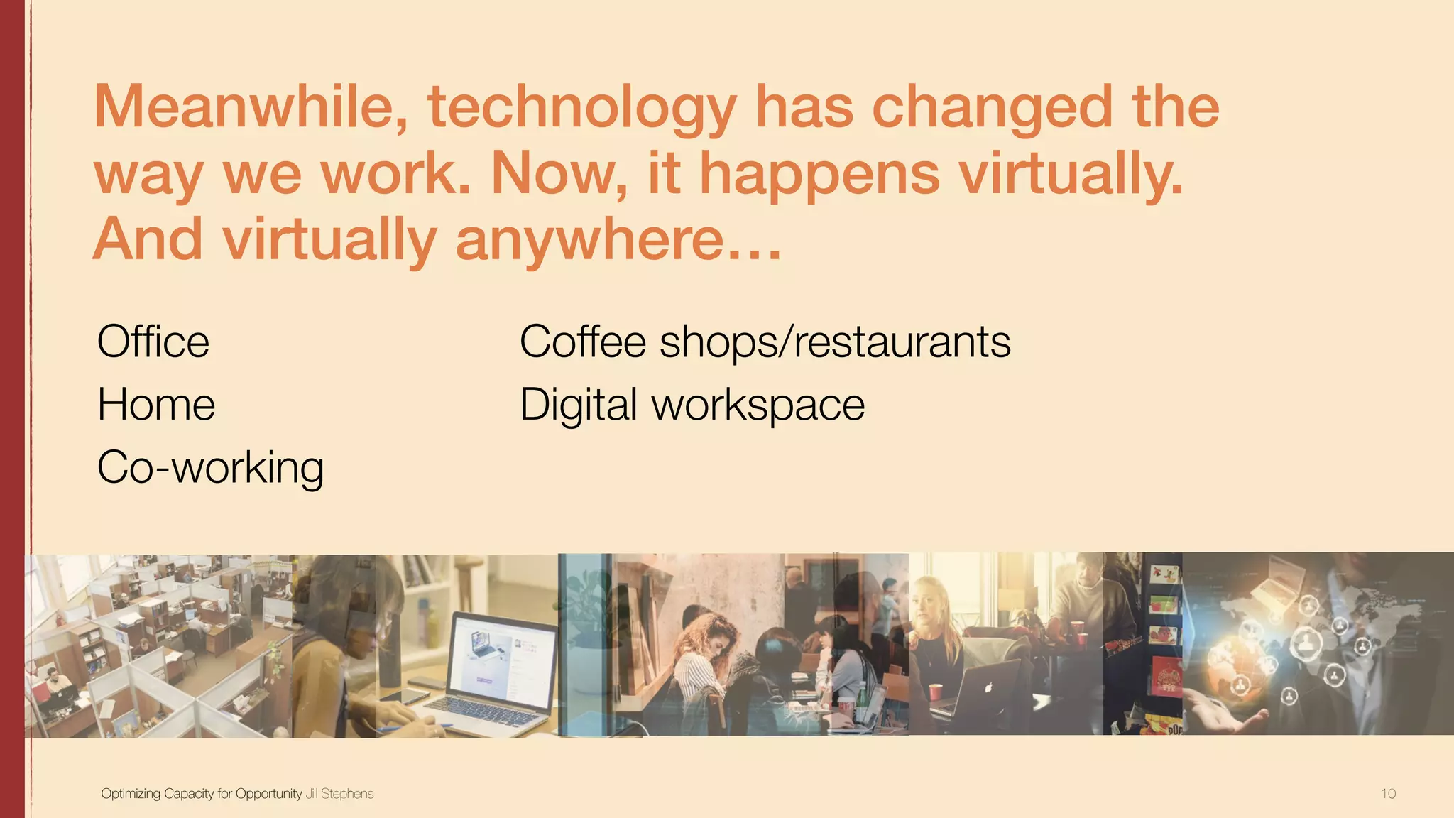 10Optimizing Capacity for Opportunity Jill Stephens
Meanwhile, technology has changed the
way we work. Now, it happens virtually.
And virtually anywhere…
Ofﬁce
Home
Co-working
Coffee shops/restaurants
Digital workspace
 