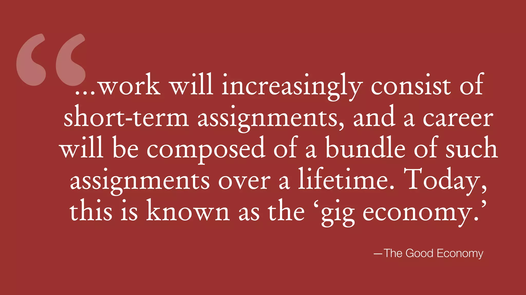 …work will increasingly consist of
short-term assignments, and a career
will be composed of a bundle of such
assignments over a lifetime. Today,
this is known as the ‘gig economy.’
“
—The Good Economy
 