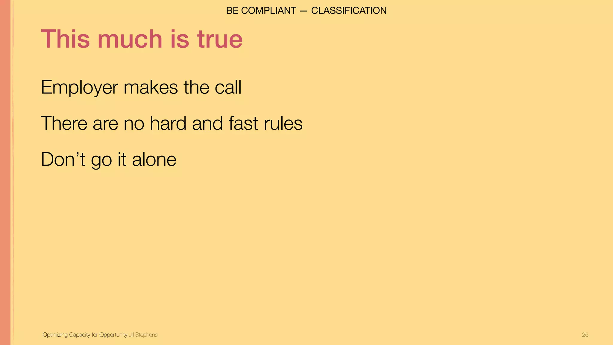 25
This much is true
Employer makes the call
There are no hard and fast rules
Don’t go it alone
Optimizing Capacity for Opportunity Jill Stephens
BE COMPLIANT — CLASSIFICATION
 