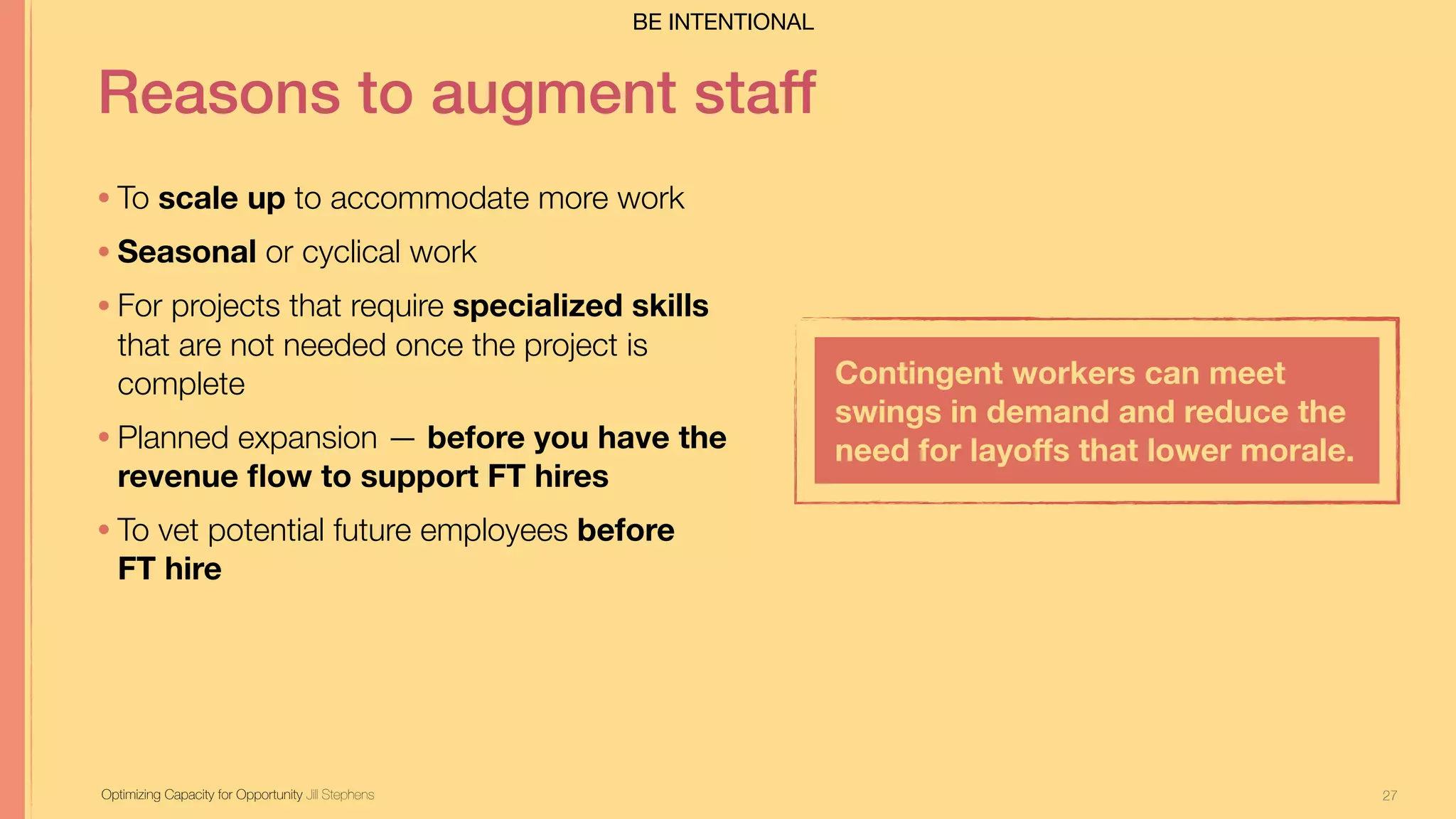 27
Reasons to augment staff
• To scale up to accommodate more work
• Seasonal or cyclical work
• For projects that require specialized skills
that are not needed once the project is
complete
• Planned expansion — before you have the
revenue ﬂow to support FT hires
• To vet potential future employees before  
FT hire
Optimizing Capacity for Opportunity Jill Stephens
Contingent workers can meet
swings in demand and reduce the
need for layoﬀs that lower morale.
BE INTENTIONAL
 