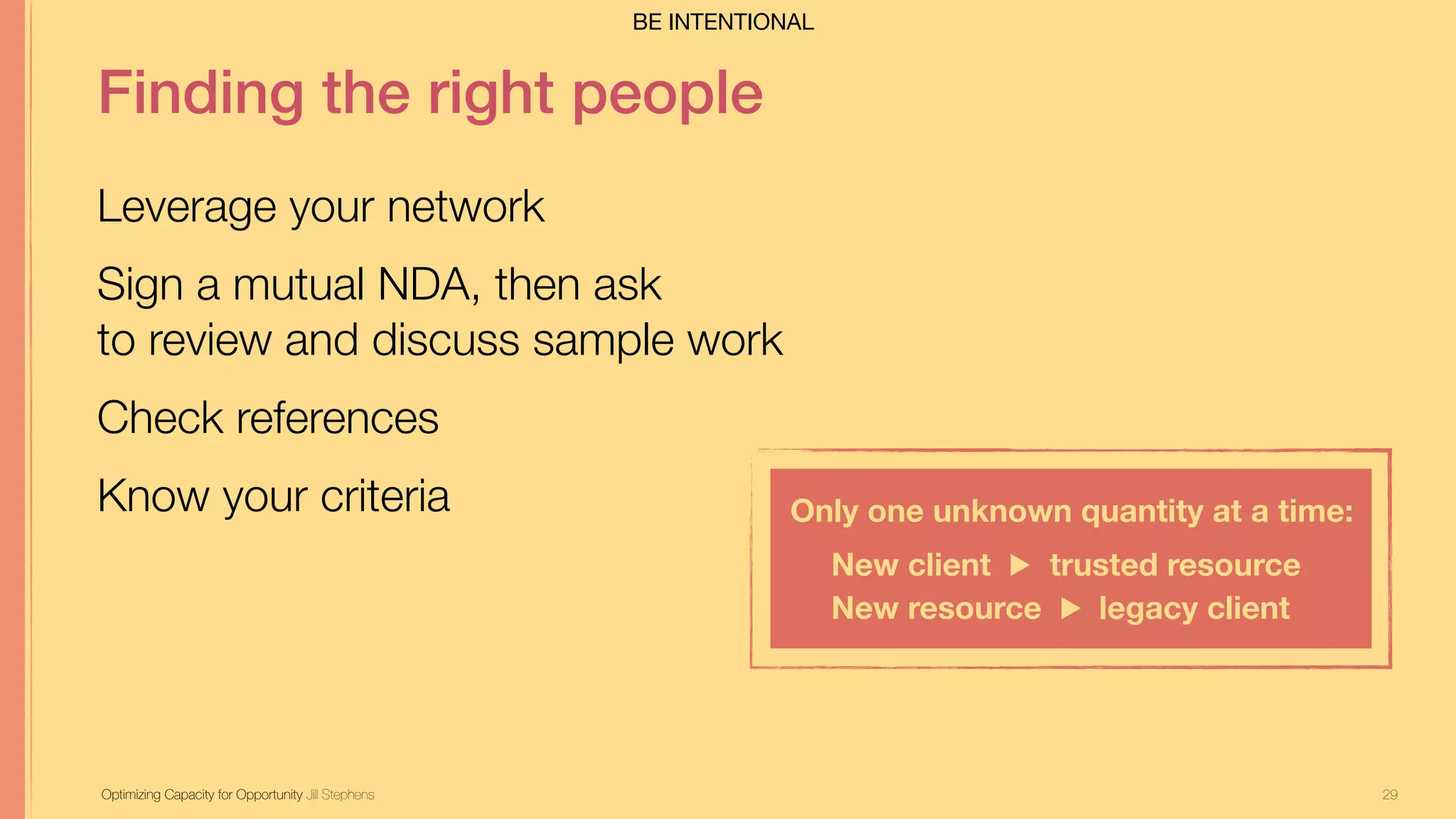29
Finding the right people
Leverage your network
Sign a mutual NDA, then ask  
to review and discuss sample work
Check references
Know your criteria
Optimizing Capacity for Opportunity Jill Stephens
Only one unknown quantity at a time:
New client ▶︎ trusted resource
New resource ▶︎ legacy client
BE INTENTIONAL
 