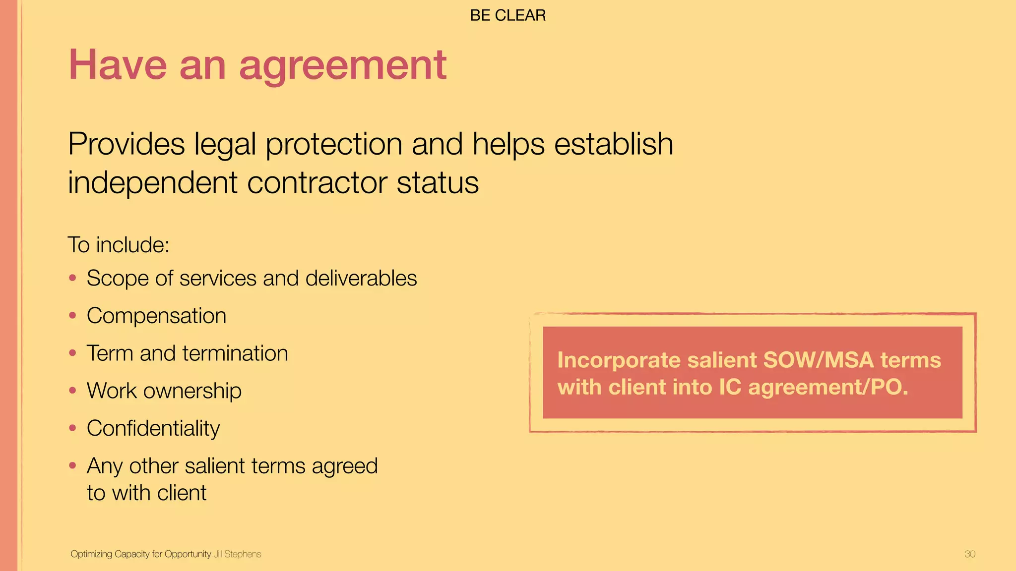 30
Have an agreement
Provides legal protection and helps establish
independent contractor status
Incorporate salient SOW/MSA terms
with client into IC agreement/PO.
To include:
• Scope of services and deliverables
• Compensation
• Term and termination
• Work ownership
• Conﬁdentiality
• Any other salient terms agreed  
to with client
Optimizing Capacity for Opportunity Jill Stephens
BE CLEAR
 