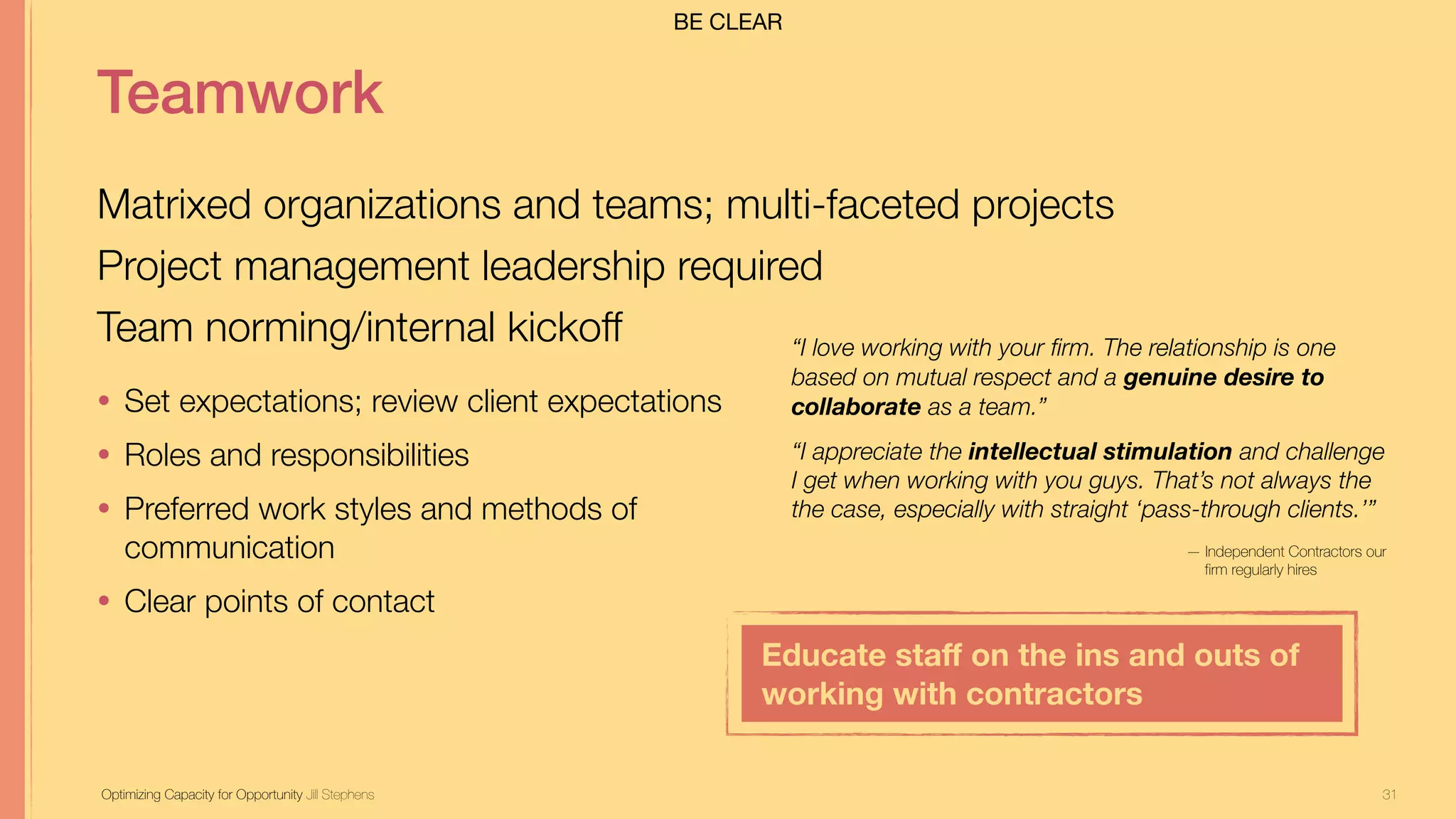31
Teamwork
Matrixed organizations and teams; multi-faceted projects
Project management leadership required
Team norming/internal kickoff
Optimizing Capacity for Opportunity Jill Stephens
• Set expectations; review client expectations
• Roles and responsibilities
• Preferred work styles and methods of
communication
• Clear points of contact
“I love working with your firm. The relationship is one
based on mutual respect and a genuine desire to
collaborate as a team.”
“I appreciate the intellectual stimulation and challenge
I get when working with you guys. That’s not always the
the case, especially with straight ‘pass-through clients.’”
— Independent Contractors our
firm regularly hires
Educate staﬀ on the ins and outs of
working with contractors
BE CLEAR
 