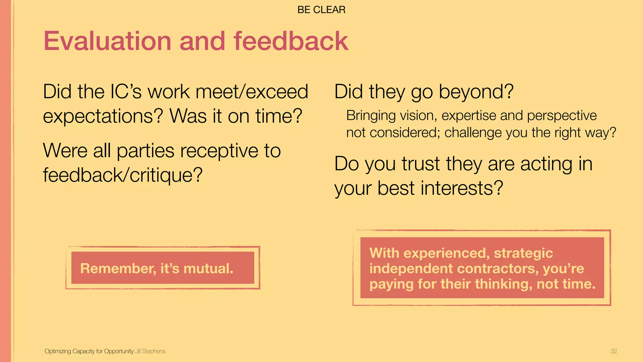 32
Evaluation and feedback
Did the IC’s work meet/exceed
expectations? Was it on time?
Were all parties receptive to
feedback/critique?
Optimizing Capacity for Opportunity Jill Stephens
Did they go beyond?
Bringing vision, expertise and perspective
not considered; challenge you the right way?
Do you trust they are acting in
your best interests?
Remember, it’s mutual.
With experienced, strategic
independent contractors, you’re  
paying for their thinking, not time.
BE CLEAR
 