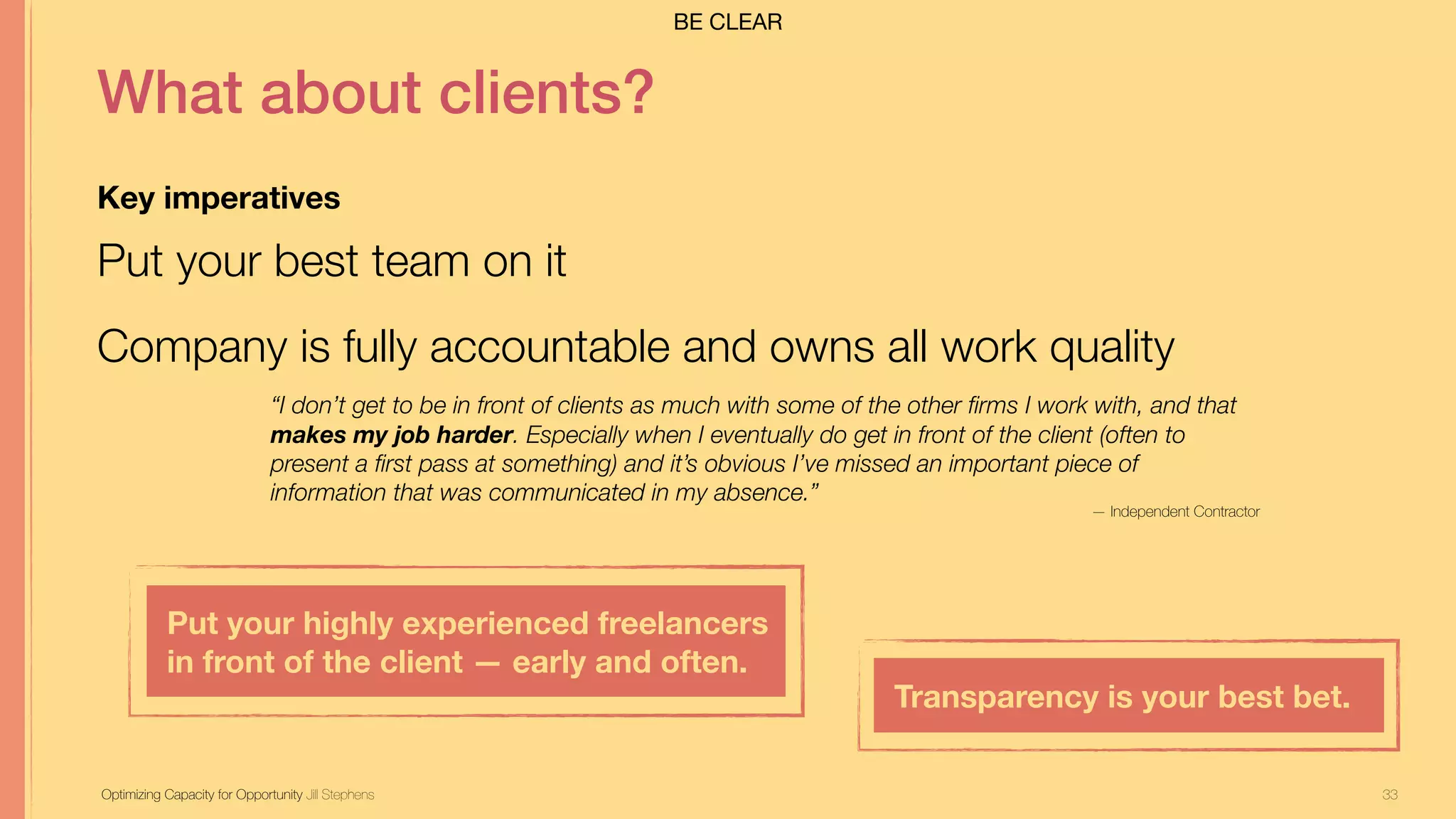33
What about clients?
Key imperatives
Put your best team on it
Company is fully accountable and owns all work quality
Optimizing Capacity for Opportunity Jill Stephens
“I don’t get to be in front of clients as much with some of the other firms I work with, and that
makes my job harder. Especially when I eventually do get in front of the client (often to
present a first pass at something) and it’s obvious I’ve missed an important piece of
information that was communicated in my absence.”
Put your highly experienced freelancers
in front of the client — early and often.
Transparency is your best bet.
— Independent Contractor
BE CLEAR
 