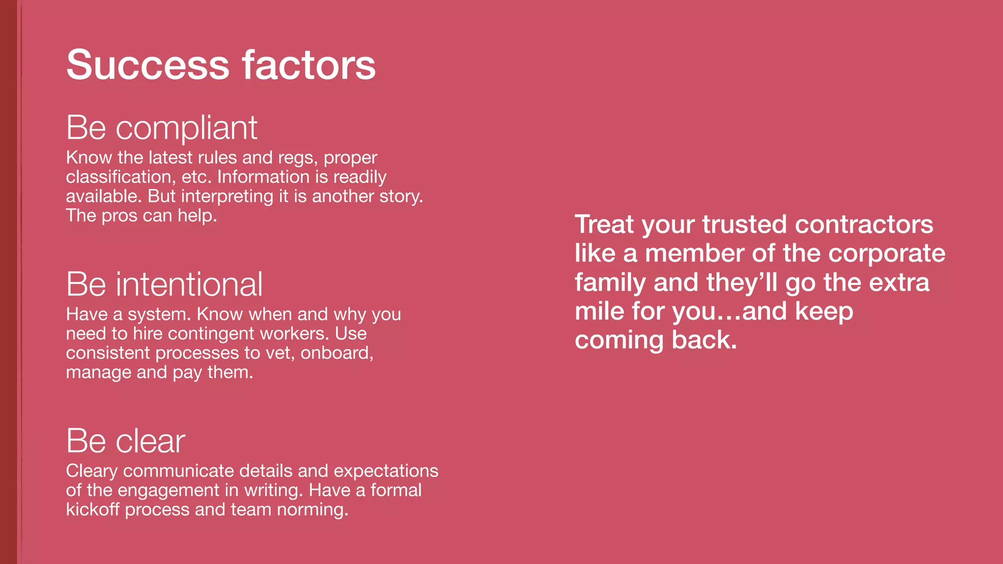 Know the latest rules and regs, proper
classification, etc. Information is readily
available. But interpreting it is another story.
The pros can help.
Be compliant
Success factors
Have a system. Know when and why you
need to hire contingent workers. Use
consistent processes to vet, onboard,
manage and pay them.
Be intentional
Cleary communicate details and expectations
of the engagement in writing. Have a formal
kickoff process and team norming.
Be clear
Treat your trusted contractors
like a member of the corporate
family and they’ll go the extra
mile for you…and keep
coming back.
 