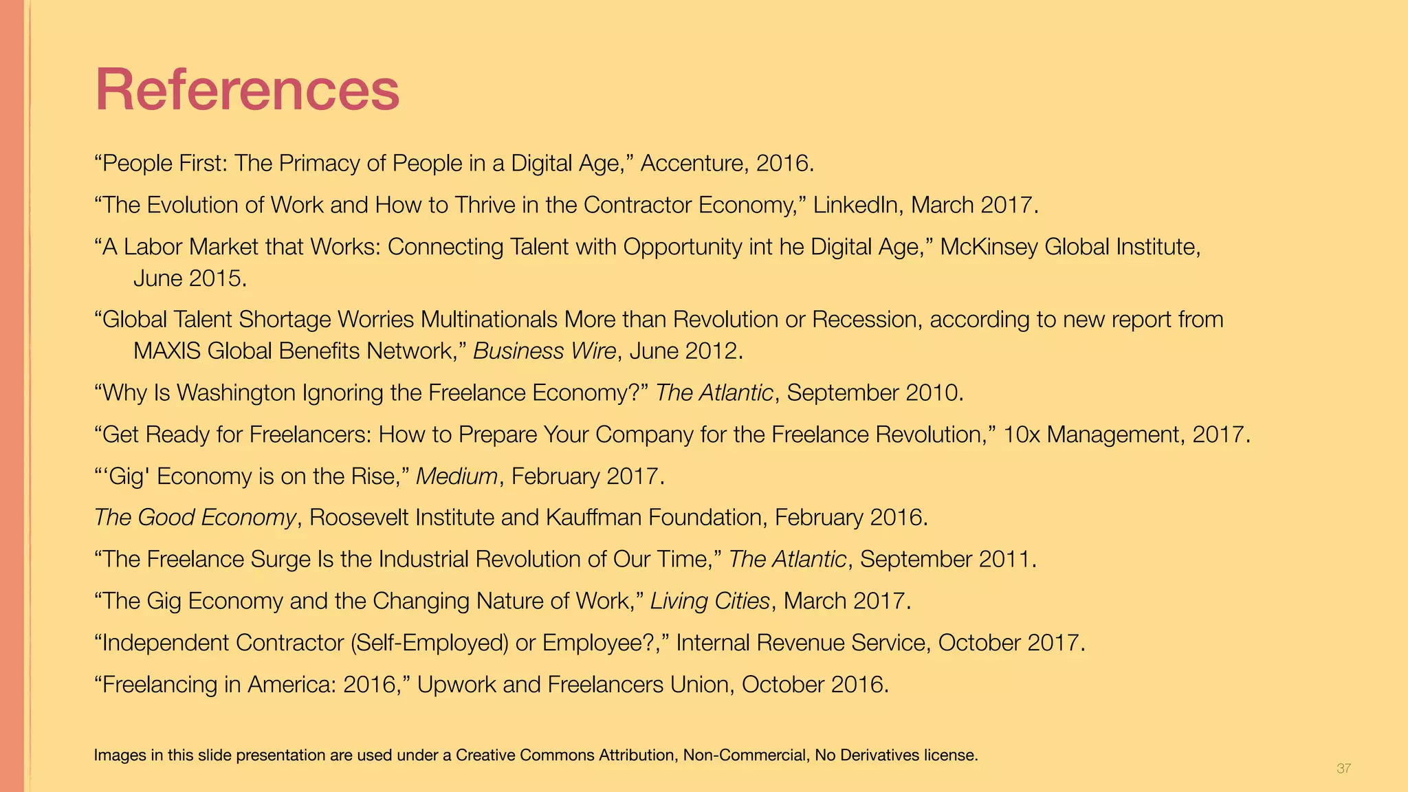 37
References
“People First: The Primacy of People in a Digital Age,” Accenture, 2016.
“The Evolution of Work and How to Thrive in the Contractor Economy,” LinkedIn, March 2017.
“A Labor Market that Works: Connecting Talent with Opportunity int he Digital Age,” McKinsey Global Institute,
June 2015.
“Global Talent Shortage Worries Multinationals More than Revolution or Recession, according to new report from
MAXIS Global Beneﬁts Network,” Business Wire, June 2012.
“Why Is Washington Ignoring the Freelance Economy?” The Atlantic, September 2010.
“Get Ready for Freelancers: How to Prepare Your Company for the Freelance Revolution,” 10x Management, 2017.
“‘Gig' Economy is on the Rise,” Medium, February 2017.
The Good Economy, Roosevelt Institute and Kauffman Foundation, February 2016.
“The Freelance Surge Is the Industrial Revolution of Our Time,” The Atlantic, September 2011.
“The Gig Economy and the Changing Nature of Work,” Living Cities, March 2017.
“Independent Contractor (Self-Employed) or Employee?,” Internal Revenue Service, October 2017.
“Freelancing in America: 2016,” Upwork and Freelancers Union, October 2016.
Optimizing Capacity for Opportunity Jill Stephens
Images in this slide presentation are used under a Creative Commons Attribution, Non-Commercial, No Derivatives license.
 