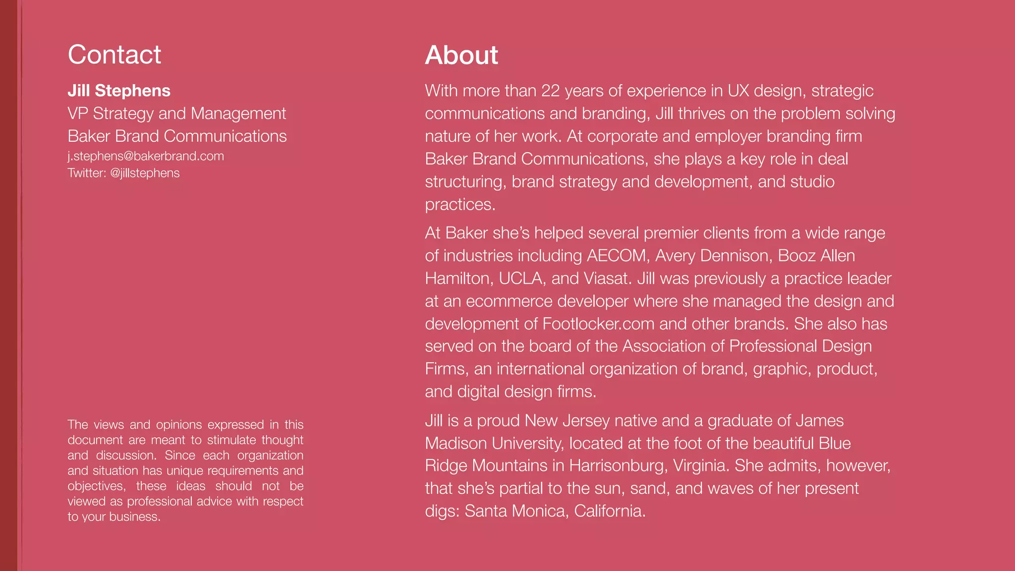 About
The views and opinions expressed in this
document are meant to stimulate thought
and discussion. Since each organization
and situation has unique requirements and
objectives, these ideas should not be
viewed as professional advice with respect
to your business.
With more than 22 years of experience in UX design, strategic
communications and branding, Jill thrives on the problem solving
nature of her work. At corporate and employer branding ﬁrm
Baker Brand Communications, she plays a key role in deal
structuring, brand strategy and development, and studio
practices.
At Baker she’s helped several premier clients from a wide range
of industries including AECOM, Avery Dennison, Booz Allen
Hamilton, UCLA, and Viasat. Jill was previously a practice leader
at an ecommerce developer where she managed the design and
development of Footlocker.com and other brands. She also has
served on the board of the Association of Professional Design
Firms, an international organization of brand, graphic, product,
and digital design ﬁrms.
Jill is a proud New Jersey native and a graduate of James
Madison University, located at the foot of the beautiful Blue
Ridge Mountains in Harrisonburg, Virginia. She admits, however,
that she’s partial to the sun, sand, and waves of her present
digs: Santa Monica, California.
Contact
Jill Stephens
VP Strategy and Management
Baker Brand Communications
j.stephens@bakerbrand.com
Twitter: @jillstephens
 