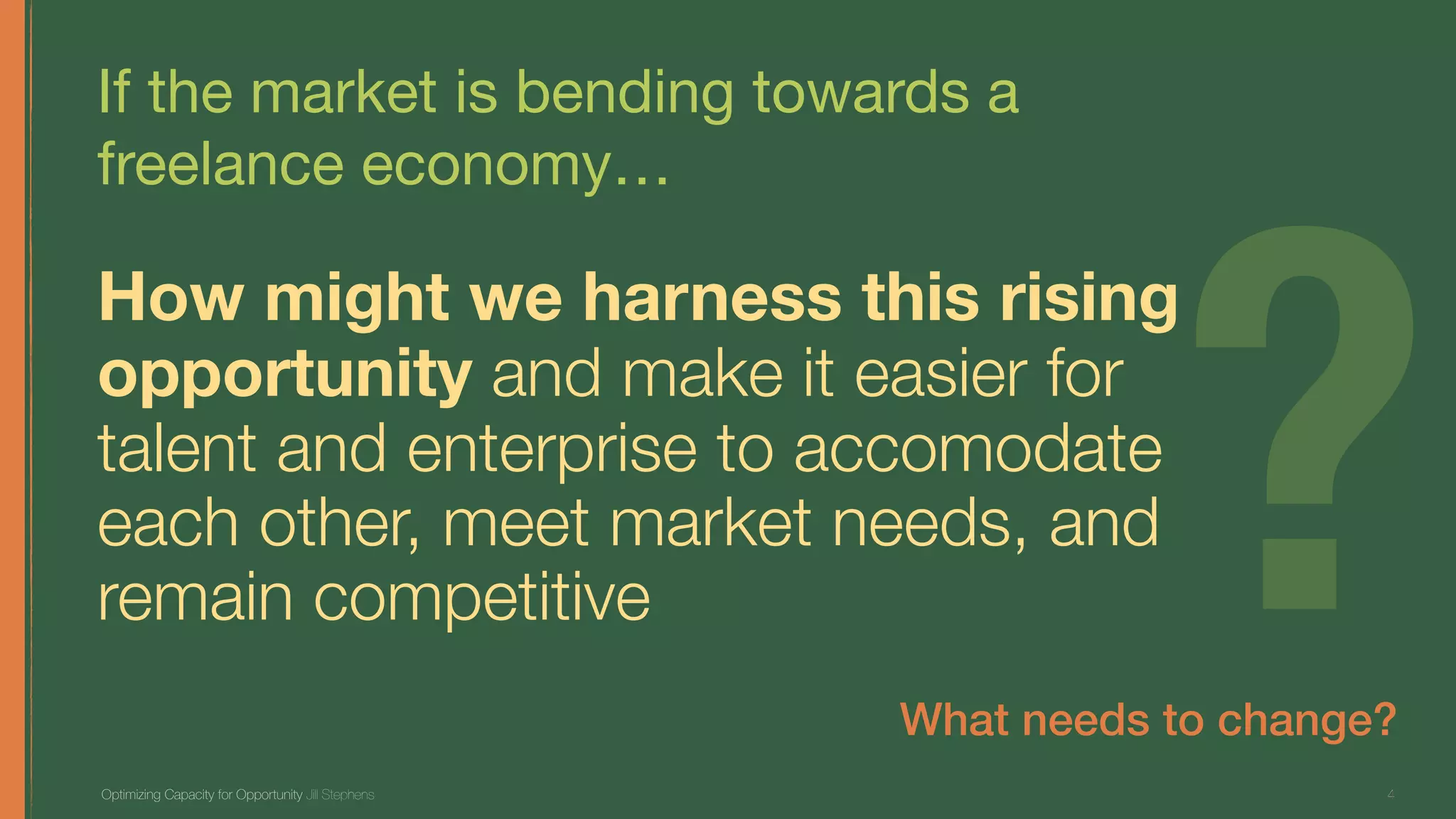 If the market is bending towards a
freelance economy…
Optimizing Capacity for Opportunity Jill Stephens 4
How might we harness this rising
opportunity and make it easier for
talent and enterprise to accomodate
each other, meet market needs, and
remain competitive
4
?4
What needs to change?
 