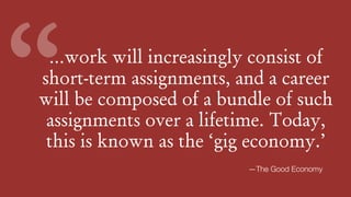 …work will increasingly consist of
short-term assignments, and a career
will be composed of a bundle of such
assignments over a lifetime. Today,
this is known as the ‘gig economy.’
“
—The Good Economy
 