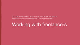 Working with freelancers
So, how do we make it work — now, and as we prepare our
workforce and our businesses for future opportunities?
 