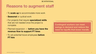 27
Reasons to augment staff
• To scale up to accommodate more work
• Seasonal or cyclical work
• For projects that require specialized skills
that are not needed once the project is
complete
• Planned expansion — before you have the
revenue ﬂow to support FT hires
• To vet potential future employees before  
FT hire
Optimizing Capacity for Opportunity Jill Stephens
Contingent workers can meet
swings in demand and reduce the
need for layoﬀs that lower morale.
BE INTENTIONAL
 