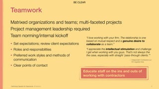 31
Teamwork
Matrixed organizations and teams; multi-faceted projects
Project management leadership required
Team norming/internal kickoff
Optimizing Capacity for Opportunity Jill Stephens
• Set expectations; review client expectations
• Roles and responsibilities
• Preferred work styles and methods of
communication
• Clear points of contact
“I love working with your firm. The relationship is one
based on mutual respect and a genuine desire to
collaborate as a team.”
“I appreciate the intellectual stimulation and challenge
I get when working with you guys. That’s not always the
the case, especially with straight ‘pass-through clients.’”
— Independent Contractors our
firm regularly hires
Educate staﬀ on the ins and outs of
working with contractors
BE CLEAR
 