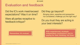 32
Evaluation and feedback
Did the IC’s work meet/exceed
expectations? Was it on time?
Were all parties receptive to
feedback/critique?
Optimizing Capacity for Opportunity Jill Stephens
Did they go beyond?
Bringing vision, expertise and perspective
not considered; challenge you the right way?
Do you trust they are acting in
your best interests?
Remember, it’s mutual.
With experienced, strategic
independent contractors, you’re  
paying for their thinking, not time.
BE CLEAR
 