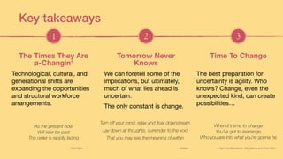 As the present now
Will later be past
The order is rapidly fading
Technological, cultural, and
generational shifts are
expanding the opportunities
and structural workforce
arrangements.
The Times They Are  
a-Changin'
We can foretell some of the
implications, but ultimately,
much of what lies ahead is
uncertain. 

The only constant is change.
Tomorrow Never  
Knows
When it's time to change
You’ve got to rearrange
Who you are into what you're gonna be
The best preparation for
uncertainty is agility. Who
knows? Change, even the
unexpected kind, can create
possibilities…
Time To Change
1 2 3
Turn off your mind, relax and float downstream
Lay down all thoughts, surrender to the void
That you may see the meaning of within
Key takeaways
— Bob Dylan — Beatles — Raymond Bloodworth, Billy Meshel and Chris Welch
 