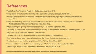 37
References
“People First: The Primacy of People in a Digital Age,” Accenture, 2016.
“The Evolution of Work and How to Thrive in the Contractor Economy,” LinkedIn, March 2017.
“A Labor Market that Works: Connecting Talent with Opportunity int he Digital Age,” McKinsey Global Institute,
June 2015.
“Global Talent Shortage Worries Multinationals More than Revolution or Recession, according to new report from
MAXIS Global Beneﬁts Network,” Business Wire, June 2012.
“Why Is Washington Ignoring the Freelance Economy?” The Atlantic, September 2010.
“Get Ready for Freelancers: How to Prepare Your Company for the Freelance Revolution,” 10x Management, 2017.
“‘Gig' Economy is on the Rise,” Medium, February 2017.
The Good Economy, Roosevelt Institute and Kauffman Foundation, February 2016.
“The Freelance Surge Is the Industrial Revolution of Our Time,” The Atlantic, September 2011.
“The Gig Economy and the Changing Nature of Work,” Living Cities, March 2017.
“Independent Contractor (Self-Employed) or Employee?,” Internal Revenue Service, October 2017.
“Freelancing in America: 2016,” Upwork and Freelancers Union, October 2016.
Optimizing Capacity for Opportunity Jill Stephens
Images in this slide presentation are used under a Creative Commons Attribution, Non-Commercial, No Derivatives license.
 