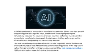 In the fast-paced world of semiconductor manufacturing, preventing process excursions is crucial
for optimizing yield, reducing wafer scraps, and efficiently allocating engineering and
manufacturing resources. The prevention of process excursions is of utmost importance in the
semiconductor manufacturing industry as it directly impacts yield loss, wafer scraps, and the
efficient allocation of engineering and manufacturing resources.
Early detection and analysis of process excursions can have a significant positive impact on the
overall cost and product yield of the semiconductor manufacturing process. In this blog, we will
explore the importance of preventing process excursions and how yield management software
(YMS) and AI technology play a vital role in achieving this goal.
 