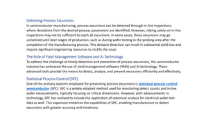 Detecting Process Excursions
In semiconductor manufacturing, process excursions can be detected through in-line inspections,
where deviations from the desired process parameters are identified. However, relying solely on in-line
inspections may not be sufficient to catch all excursions. In some cases, these excursions may go
unnoticed until later stages of production, such as during wafer testing in the probing area after the
completion of the manufacturing process. This delayed detection can result in substantial yield loss and
require significant engineering resources to rectify the issue.
The Role of Yield Management Software and AI Technology
To address the challenge of timely detection and prevention of process excursions, the semiconductor
industry has embraced the use of yield management software (YMS) and AI technology. These
advanced tools provide the means to detect, analyze, and prevent excursions efficiently and effectively.
Statistical Process Control (SPC)
One of the primary systems employed for preventing process excursions is statistical process control
semiconductor (SPC). SPC is a widely adopted method used for monitoring defect counts and in-line
wafer measurements, typically focusing on critical dimensions. However, with advancements in
technology, SPC has evolved to include the application of statistical analysis for electrical wafer test
data as well. This expansion enhances the capabilities of SPC, enabling manufacturers to detect
excursions with greater accuracy and timeliness.
 